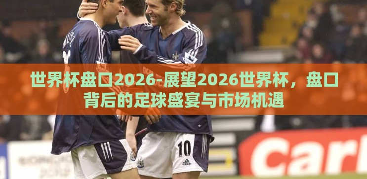 世界杯盘口2026-展望2026世界杯,盘口背后的足球盛宴与市场机遇 世界杯盘口2026-展望2026世界杯,盘口背后的足球盛宴与市场机遇